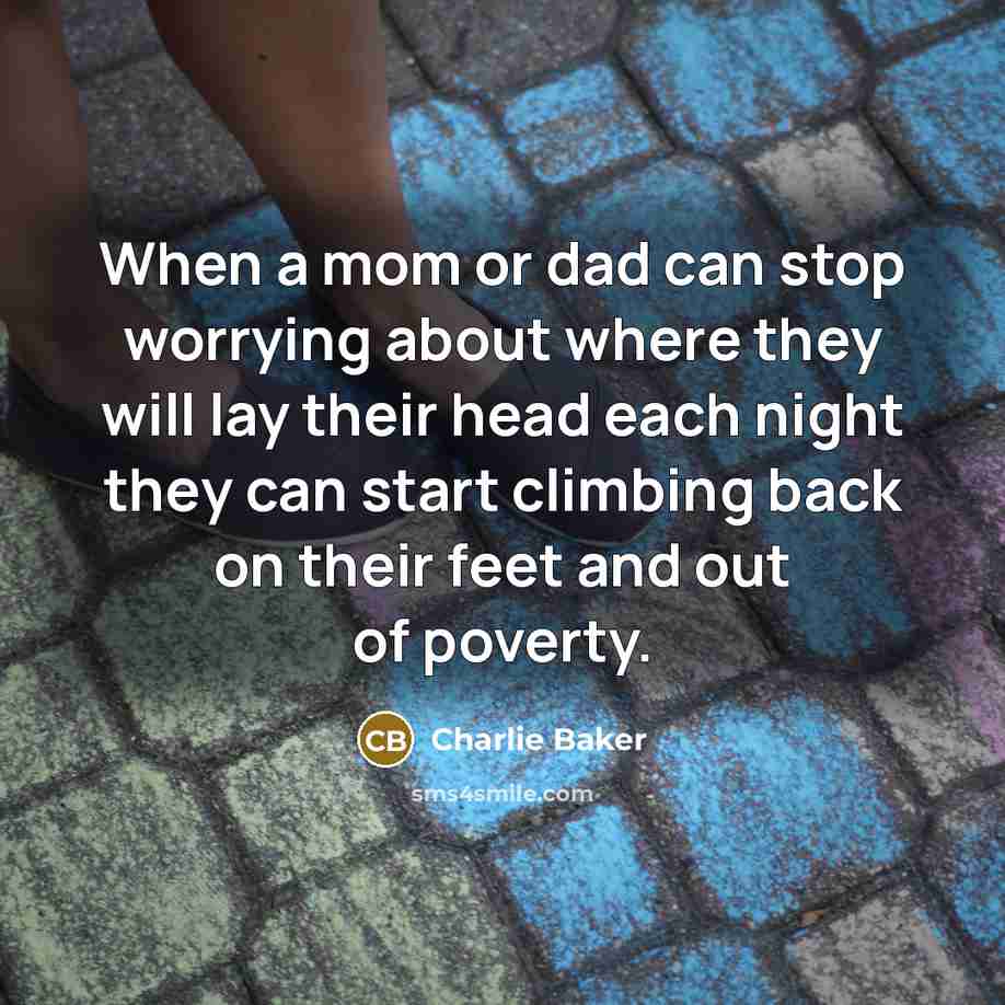 “When a mom or dad can stop worrying about where they will lay their head each night they can start climbing back on their feet and out of poverty.” quote by Charlie Baker