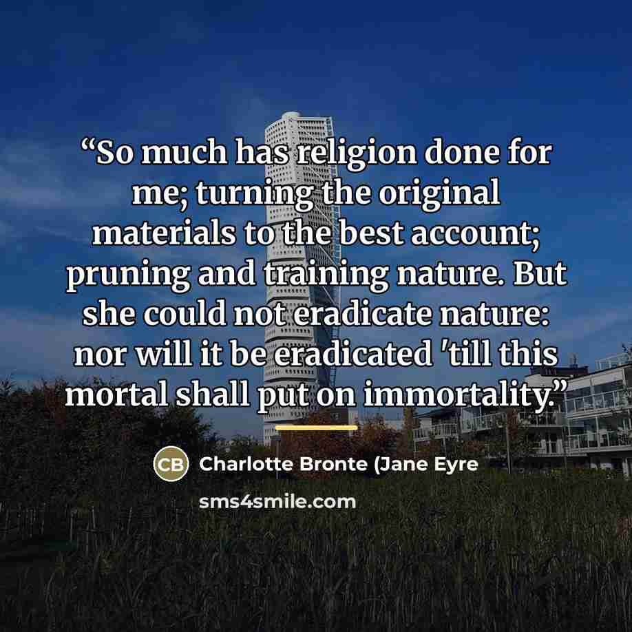 “So much has religion done for me; turning the original materials to the best account; pruning and training nature. But she could not eradicate nature: nor will it be eradicated 'till this mortal shall put on immortality.” quote by Anonymous