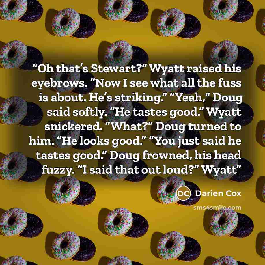 “Oh that’s Stewart?” Wyatt raised his eyebrows. “Now I see what all the fuss is about. He’s striking.” “Yeah,” Doug said softly. “He tastes good.” Wyatt snickered. “What?” Doug turned to him. “He looks good.” “You just said he tastes good.” Doug frowned, his head fuzzy. “I said that out loud?” Wyatt” quote by Darien Cox
