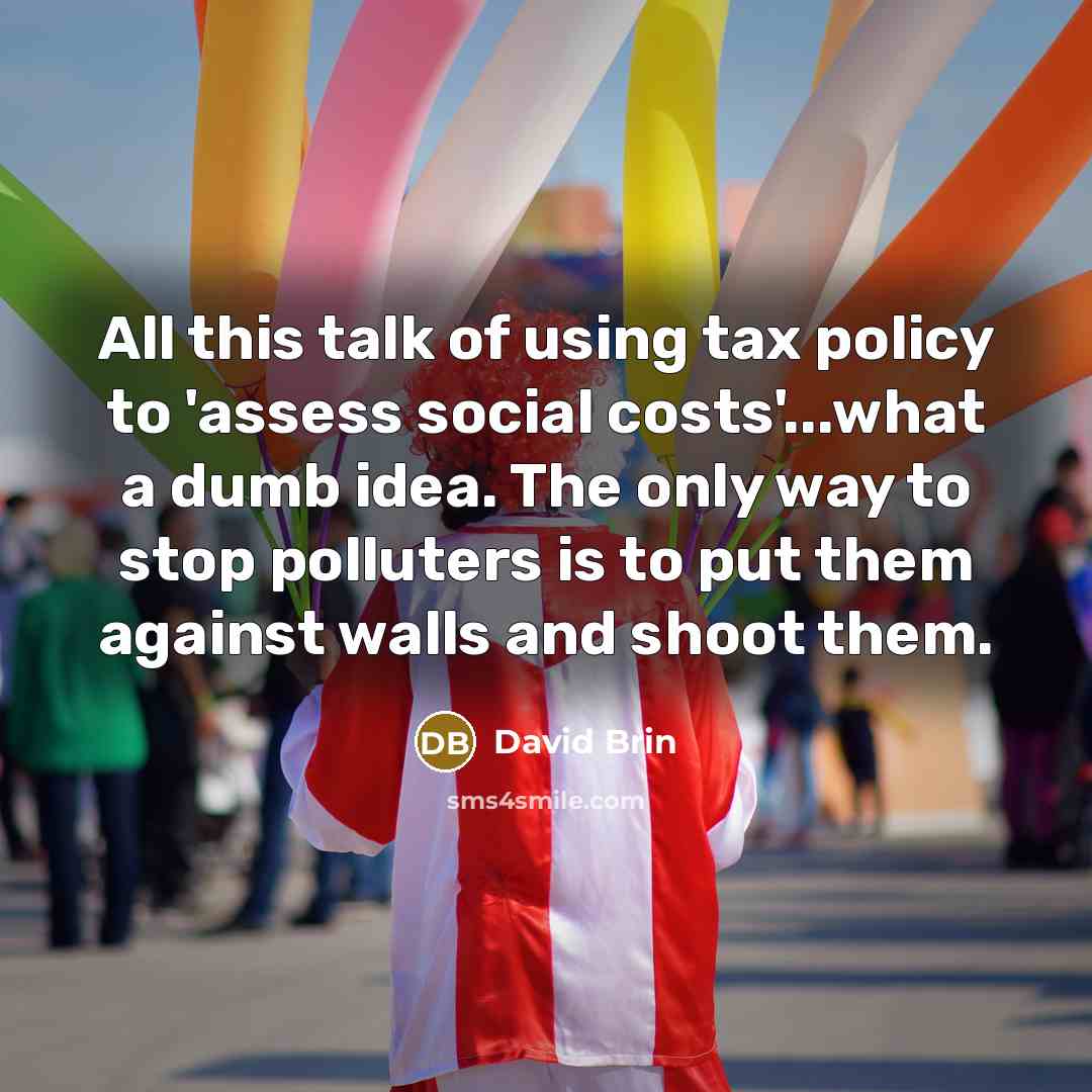 “All this talk of using tax policy to 'assess social costs'...what a dumb idea. The only way to stop polluters is to put them against walls and shoot them.” quote by David Brin