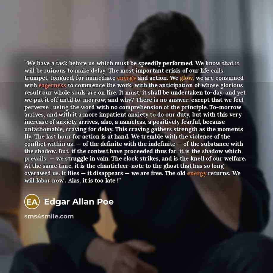 “We have a task before us which must be speedily performed. We know that it will be ruinous to make delay. The most important crisis of our life calls, trumpet-tongued, for immediate energy and action. We glow, we are consumed with eagerness to commence the work, with the anticipation of whose…” quote by Edgar Allan Poe