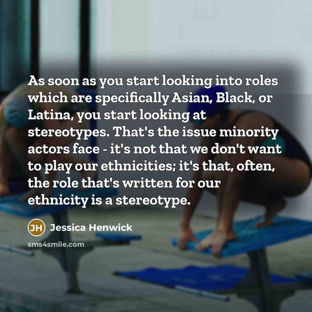 “As soon as you start looking into roles which are specifically Asian, Black, or Latina, you start looking at stereotypes. That's the issue minority actors face - it's not that we don't want to play our ethnicities; it's that, often, the role that's written for our ethnicity is a stereotype.” quote by Jessica Henwick