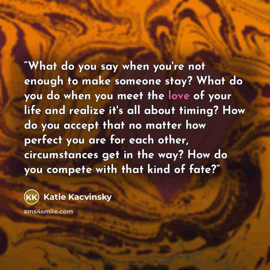 “What do you say when you're not enough to make someone stay? What do you do when you meet the love of your life and realize it's all about timing? How do you accept that no matter how perfect you are for each other, circumstances get in the way? How do you compete with that kind of fate?” quote by Katie Kacvinsky