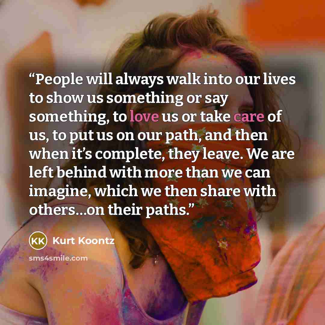 “People will always walk into our lives to show us something or say something, to love us or take care of us, to put us on our path, and then when it’s complete, they leave. We are left behind with more than we can imagine, which we then share with others…on their paths.” quote by Kurt Koontz