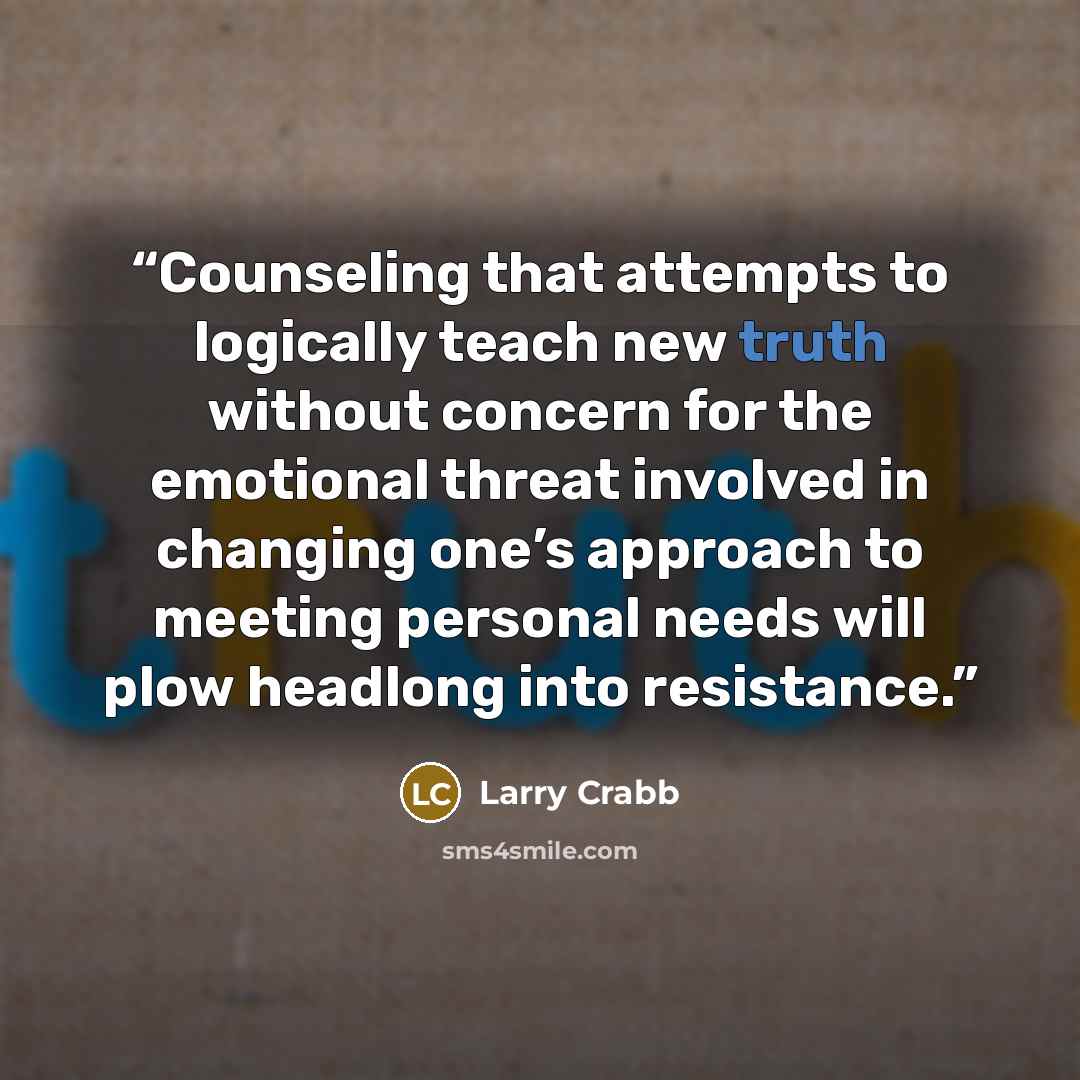 “Counseling that attempts to logically teach new truth without concern for the emotional threat involved in changing one’s approach to meeting personal needs will plow headlong into resistance.” quote by Larry Crabb