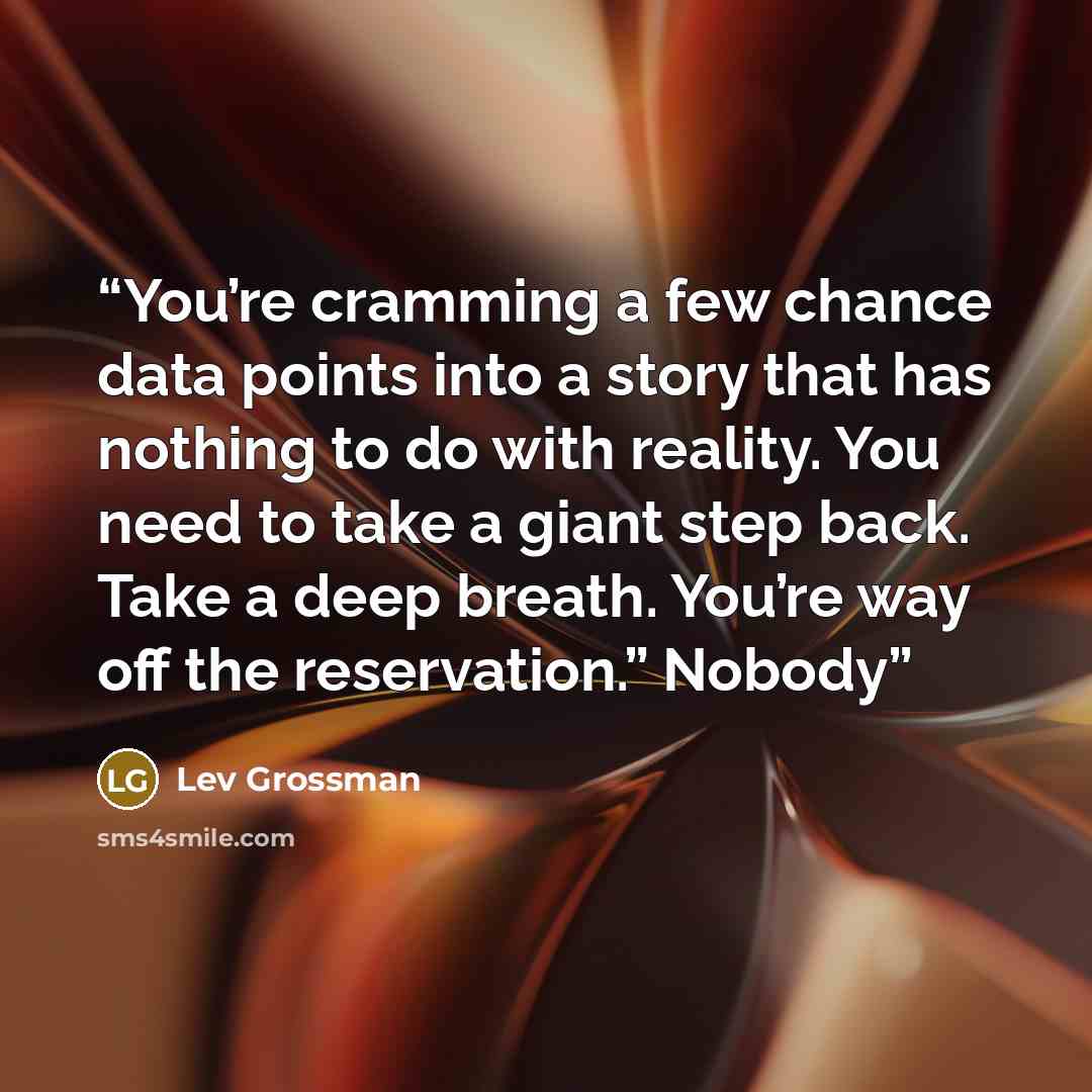 “You’re cramming a few chance data points into a story that has nothing to do with reality. You need to take a giant step back. Take a deep breath. You’re way off the reservation.” Nobody” quote by Lev Grossman