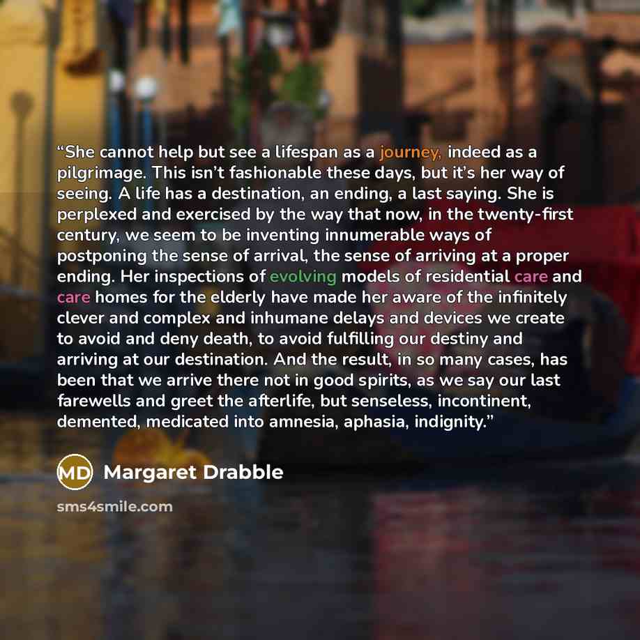 “She cannot help but see a lifespan as a journey, indeed as a pilgrimage. This isn’t fashionable these days, but it’s her way of seeing. A life has a destination, an ending, a last saying. She is perplexed and exercised by the way that now, in the twenty-first century, we seem to be inventing…” quote by Margaret Drabble