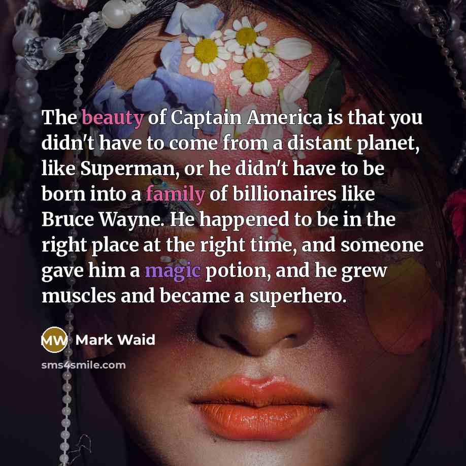 “The beauty of Captain America is that you didn't have to come from a distant planet, like Superman, or he didn't have to be born into a family of billionaires like Bruce Wayne. He happened to be in the right place at the right time, and someone gave him a magic potion, and he grew muscles and…” quote by Mark Waid