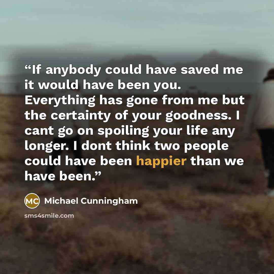 “If anybody could have saved me it would have been you. Everything has gone from me but the certainty of your goodness. I cant go on spoiling your life any longer. I dont think two people could have been happier than we have been.” quote by Michael Cunningham