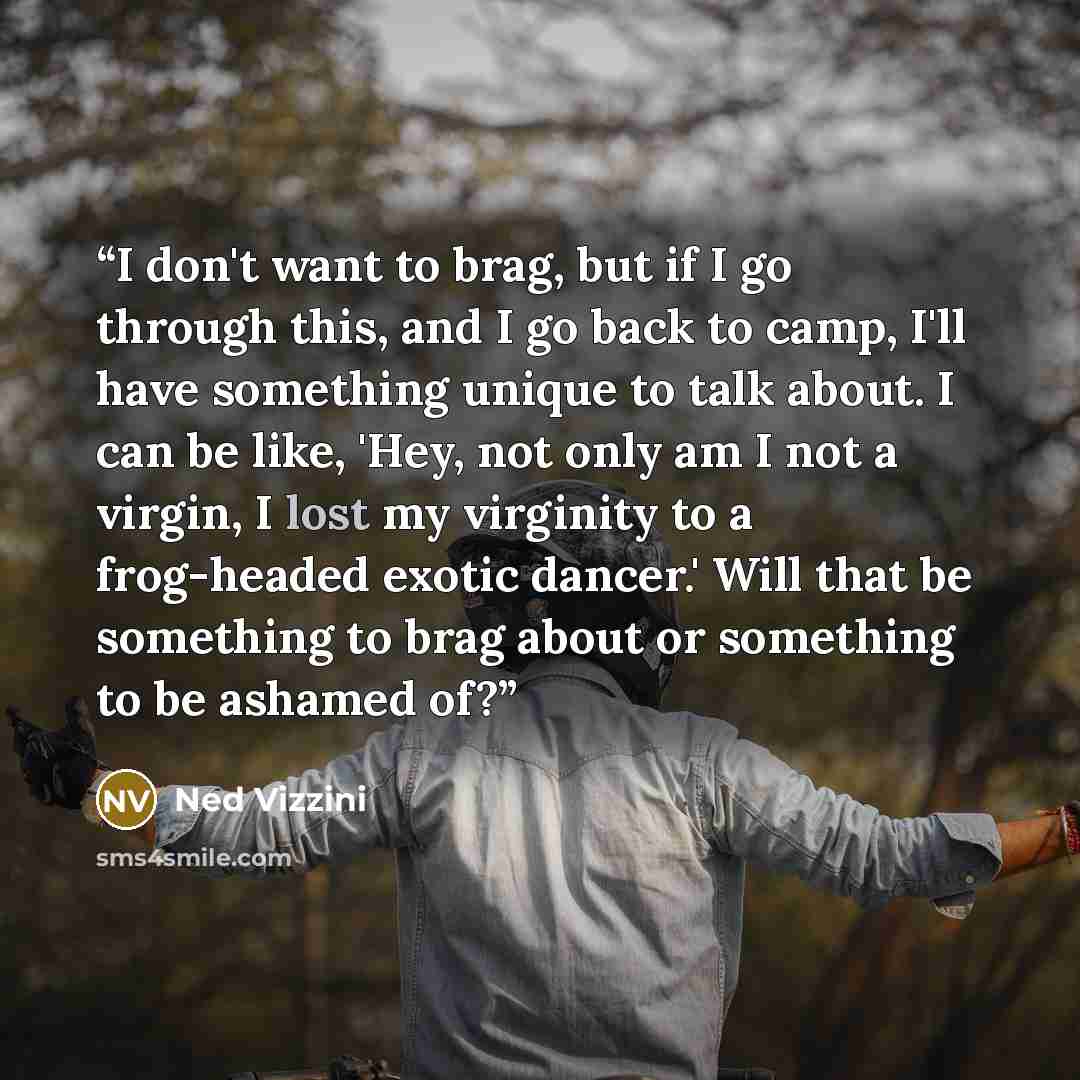 “I don't want to brag, but if I go through this, and I go back to camp, I'll have something unique to talk about. I can be like, 'Hey, not only am I not a virgin, I lost my virginity to a frog-headed exotic dancer.' Will that be something to brag about or something to be ashamed of?” quote by Ned Vizzini