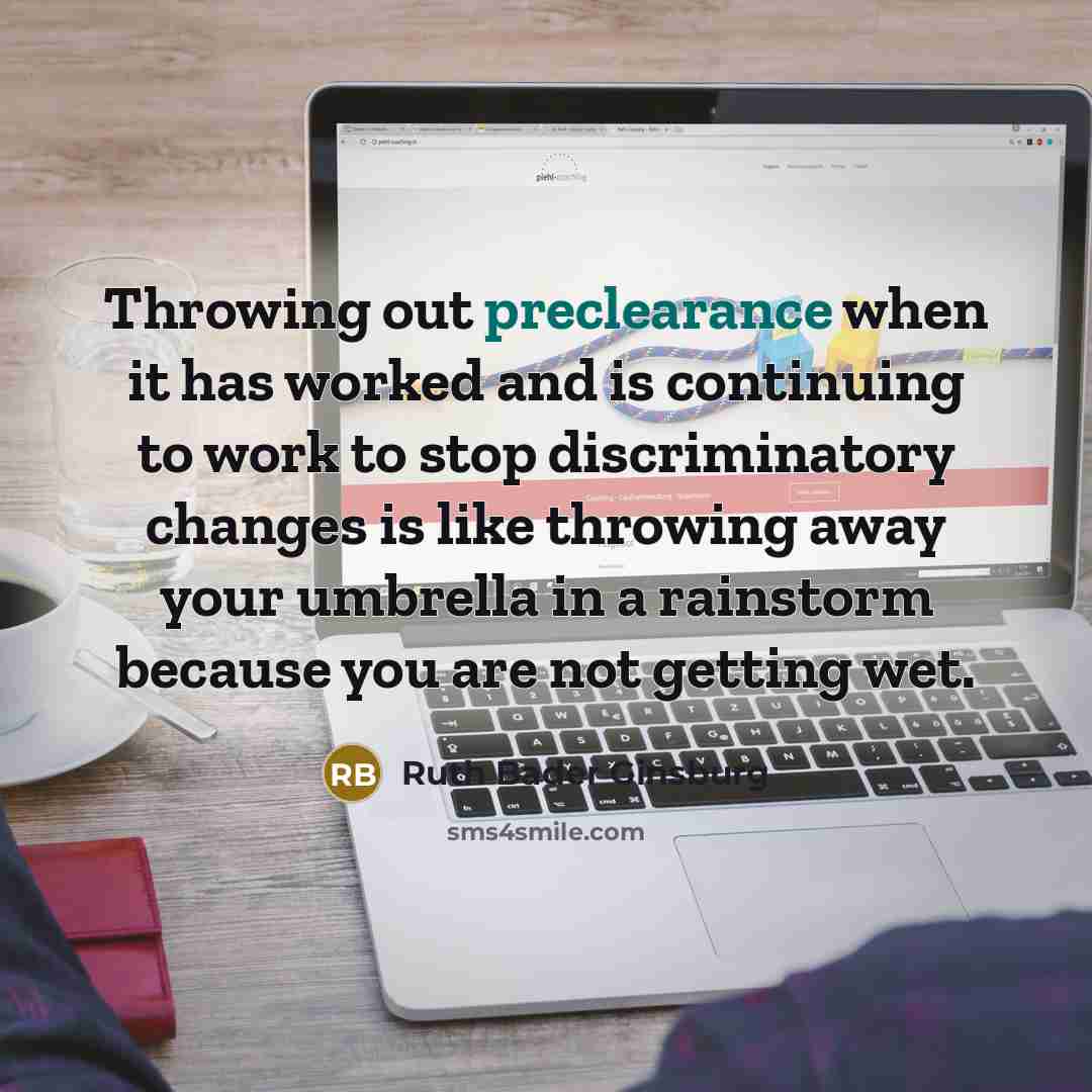 “Throwing out preclearance when it has worked and is continuing to work to stop discriminatory changes is like throwing away your umbrella in a rainstorm because you are not getting wet.” quote by Ruth Bader Ginsburg