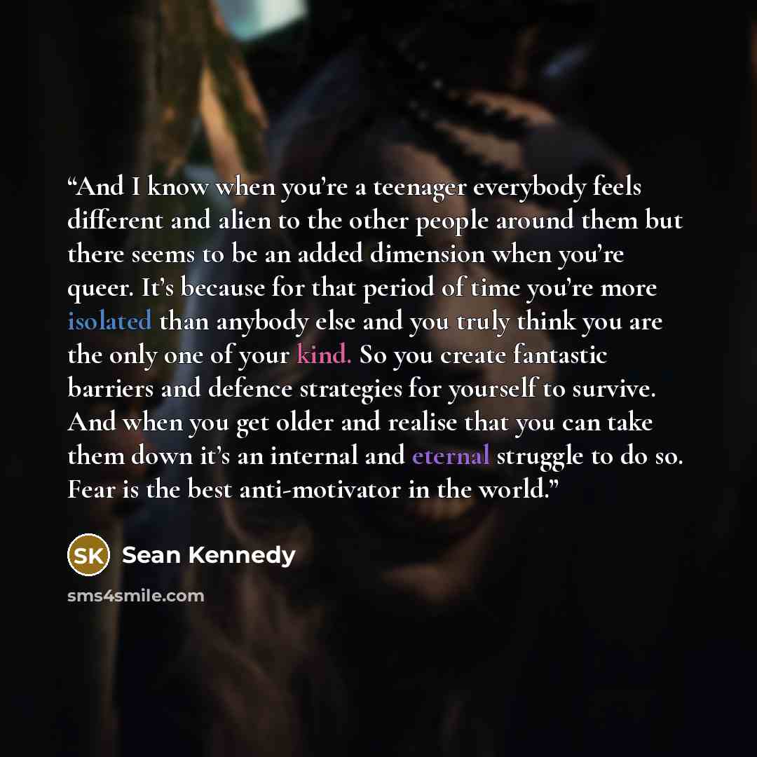 “And I know when you’re a teenager everybody feels different and alien to the other people around them but there seems to be an added dimension when you’re queer. It’s because for that period of time you’re more isolated than anybody else and you truly think you are the only one of your kind. So…” quote by Sean Kennedy