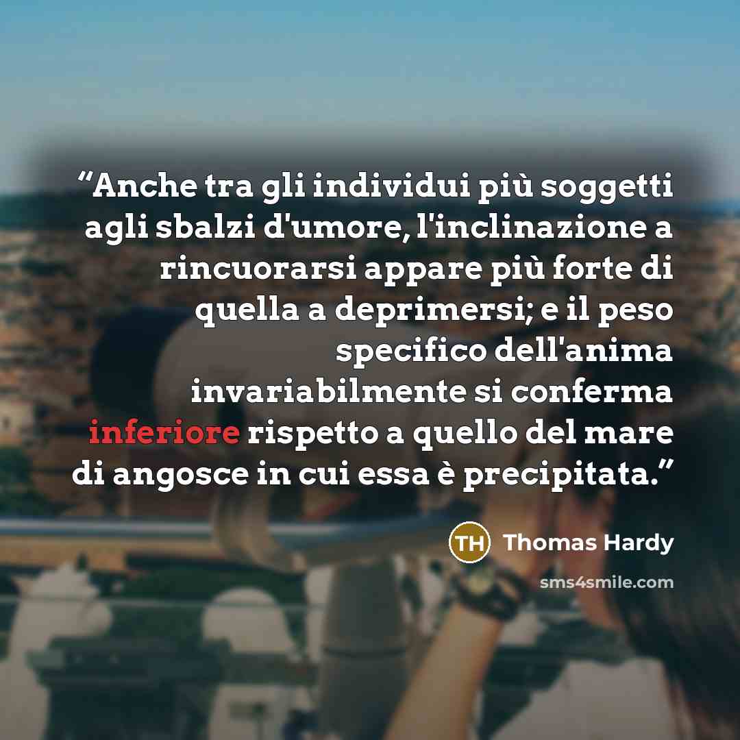 “Anche tra gli individui più soggetti agli sbalzi d'umore, l'inclinazione a rincuorarsi appare più forte di quella a deprimersi; e il peso specifico dell'anima invariabilmente si conferma inferiore rispetto a quello del mare di angosce in cui essa è precipitata.” quote by Thomas Hardy