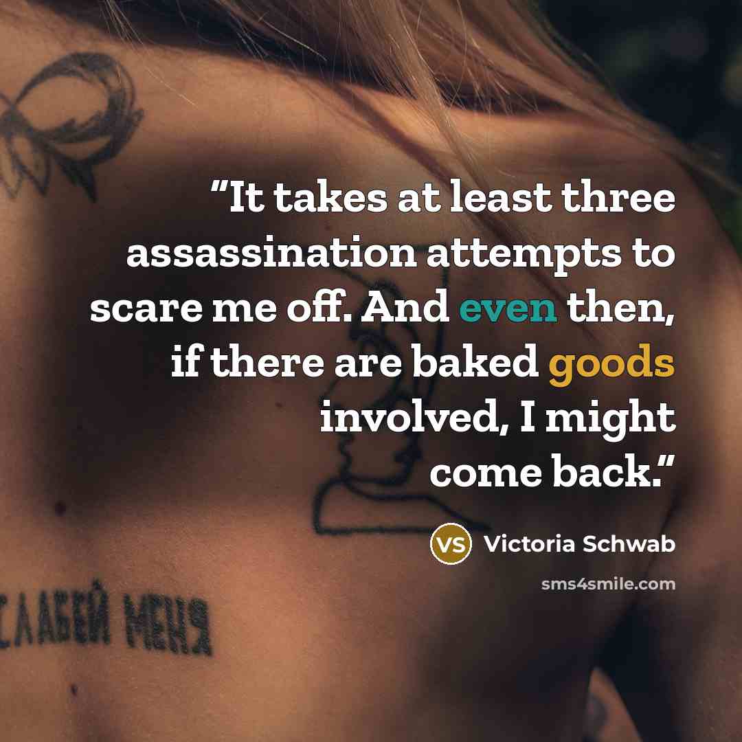 “It takes at least three assassination attempts to scare me off. And even then, if there are baked goods involved, I might come back.” quote by Victoria Schwab