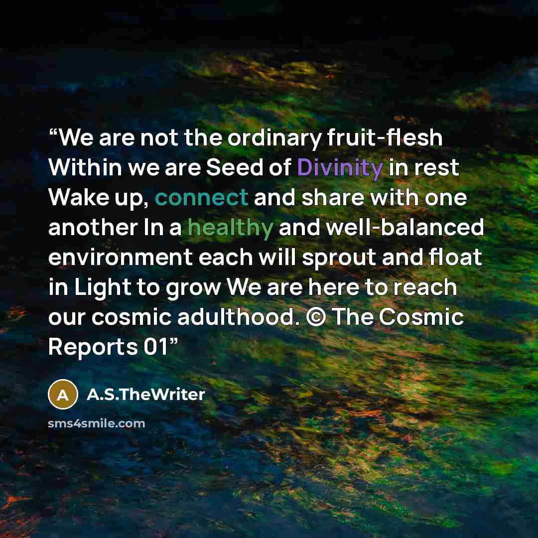 “We are not the ordinary fruit-flesh Within we are Seed of Divinity in rest Wake up, connect and share with one another In a healthy and well-balanced environment each will sprout and float in Light to grow We are here to reach our cosmic adulthood. © The Cosmic Reports 01” quote by A.S.TheWriter