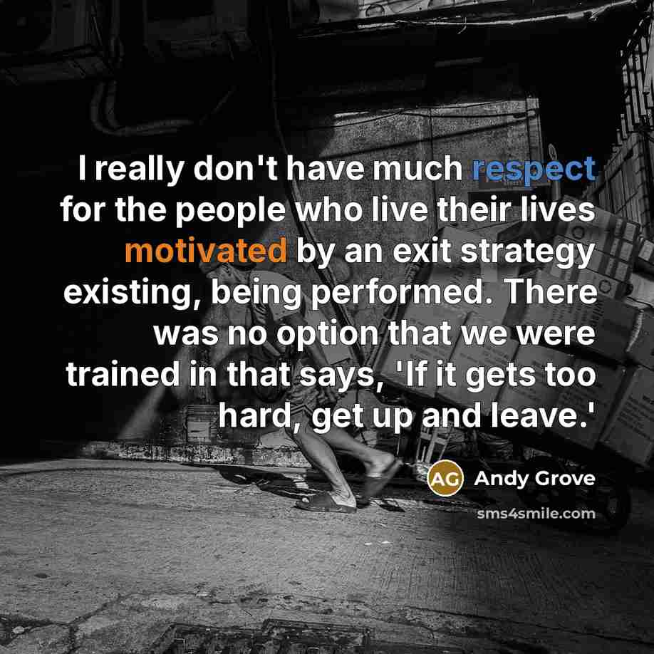 “I really don't have much respect for the people who live their lives motivated by an exit strategy existing, being performed. There was no option that we were trained in that says, 'If it gets too hard, get up and leave.'” quote by Andy Grove