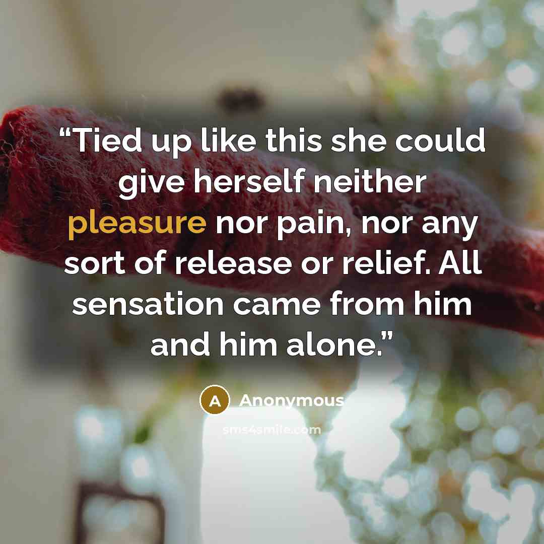 “Tied up like this she could give herself neither pleasure nor pain, nor any sort of release or relief. All sensation came from him and him alone.” quote by Anonymous