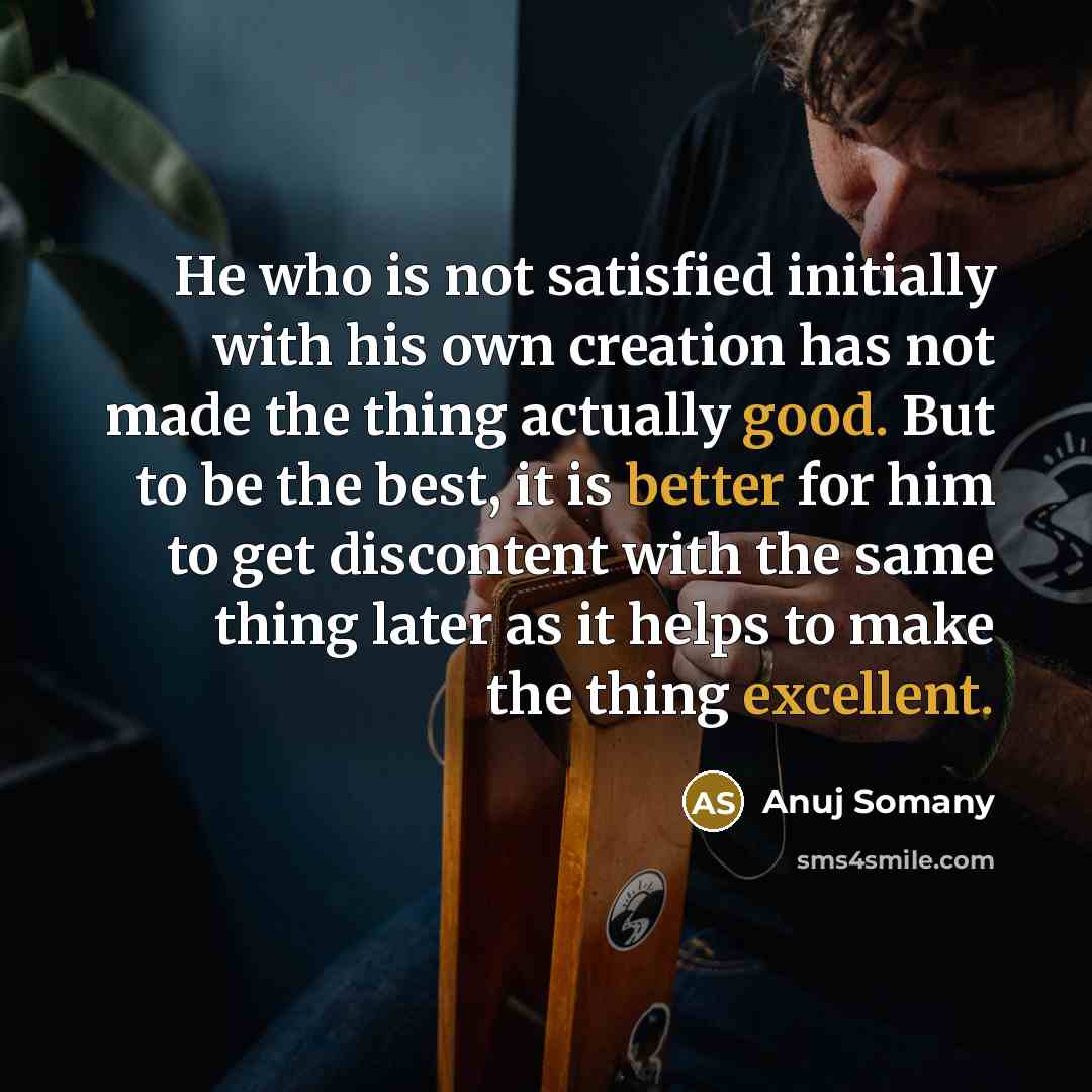 “He who is not satisfied initially with his own creation has not made the thing actually good. But to be the best, it is better for him to get discontent with the same thing later as it helps to make the thing excellent.” quote by Anuj Somany