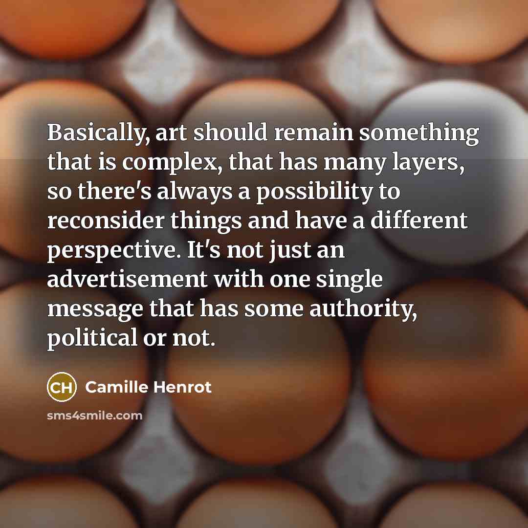 “Basically, art should remain something that is complex, that has many layers, so there's always a possibility to reconsider things and have a different perspective. It's not just an advertisement with one single message that has some authority, political or not.” quote by Camille Henrot