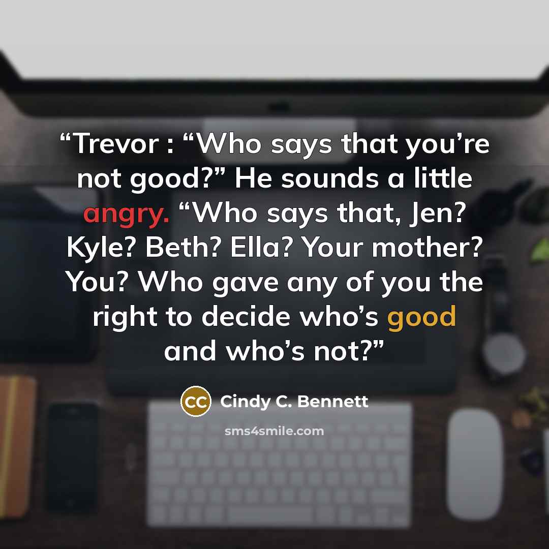 “Trevor : “Who says that you’re not good?” He sounds a little angry. “Who says that, Jen? Kyle? Beth? Ella? Your mother? You? Who gave any of you the right to decide who’s good and who’s not?” quote by Cindy C. Bennett
