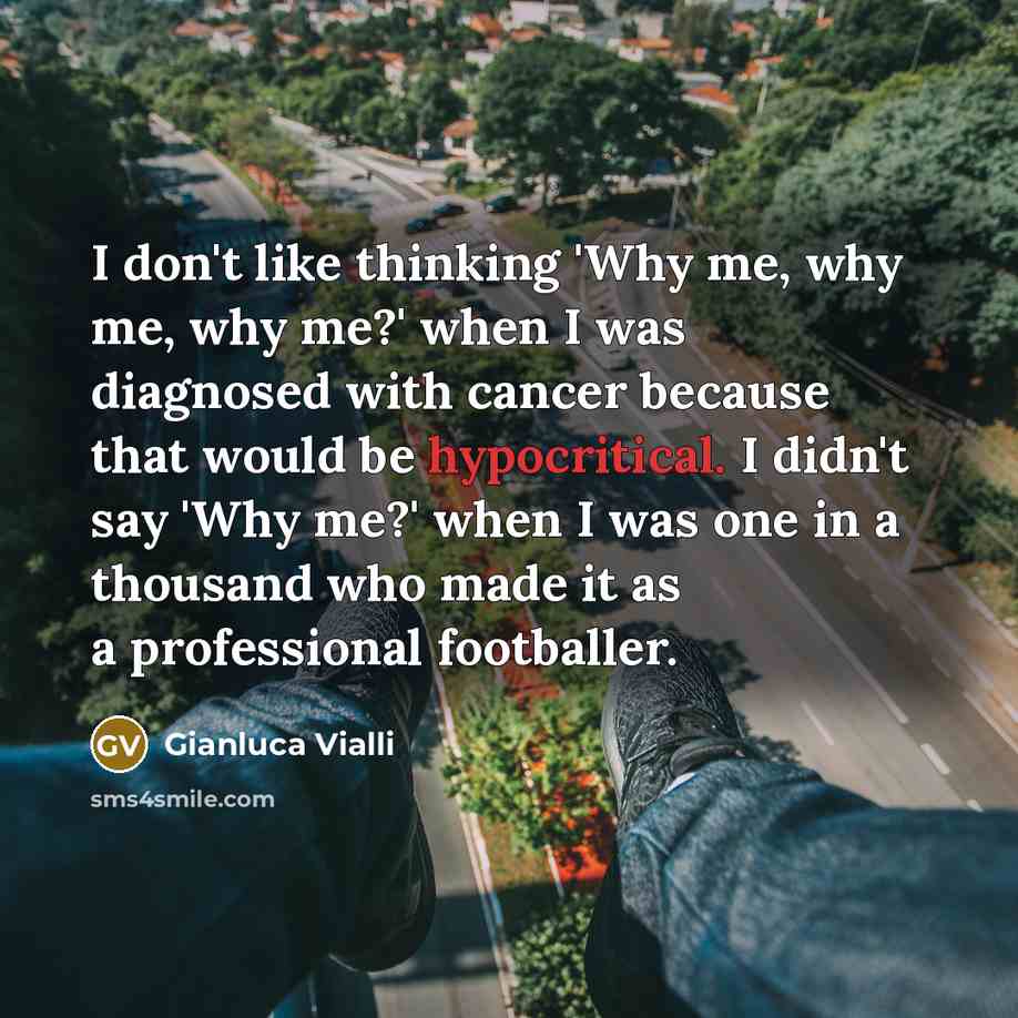 “I don't like thinking 'Why me, why me, why me?' when I was diagnosed with cancer because that would be hypocritical. I didn't say 'Why me?' when I was one in a thousand who made it as a professional footballer.” quote by Gianluca Vialli