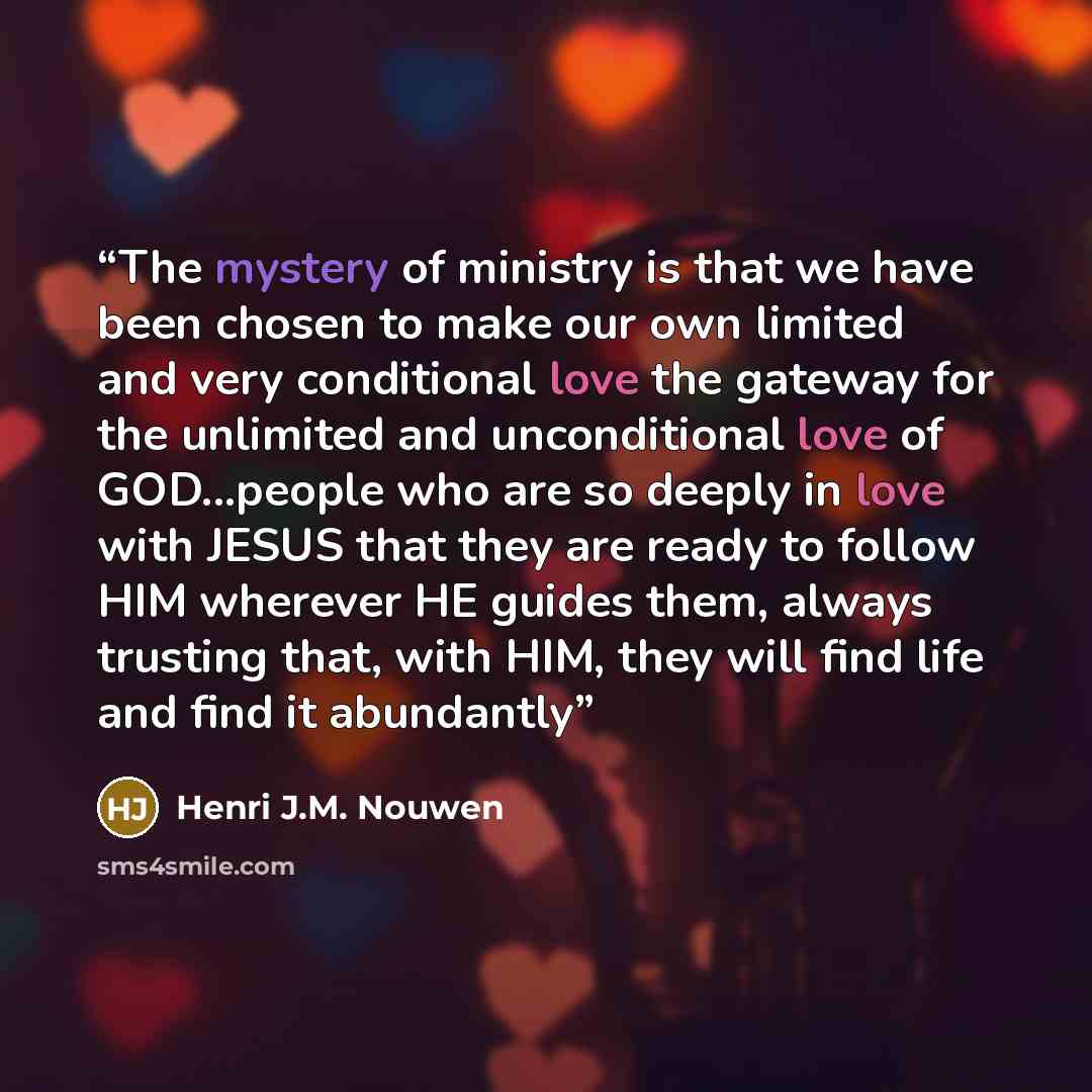“The mystery of ministry is that we have been chosen to make our own limited and very conditional love the gateway for the unlimited and unconditional love of GOD...people who are so deeply in love with JESUS that they are ready to follow HIM wherever HE guides them, always trusting that, with HIM…” quote by Henri J.M. Nouwen