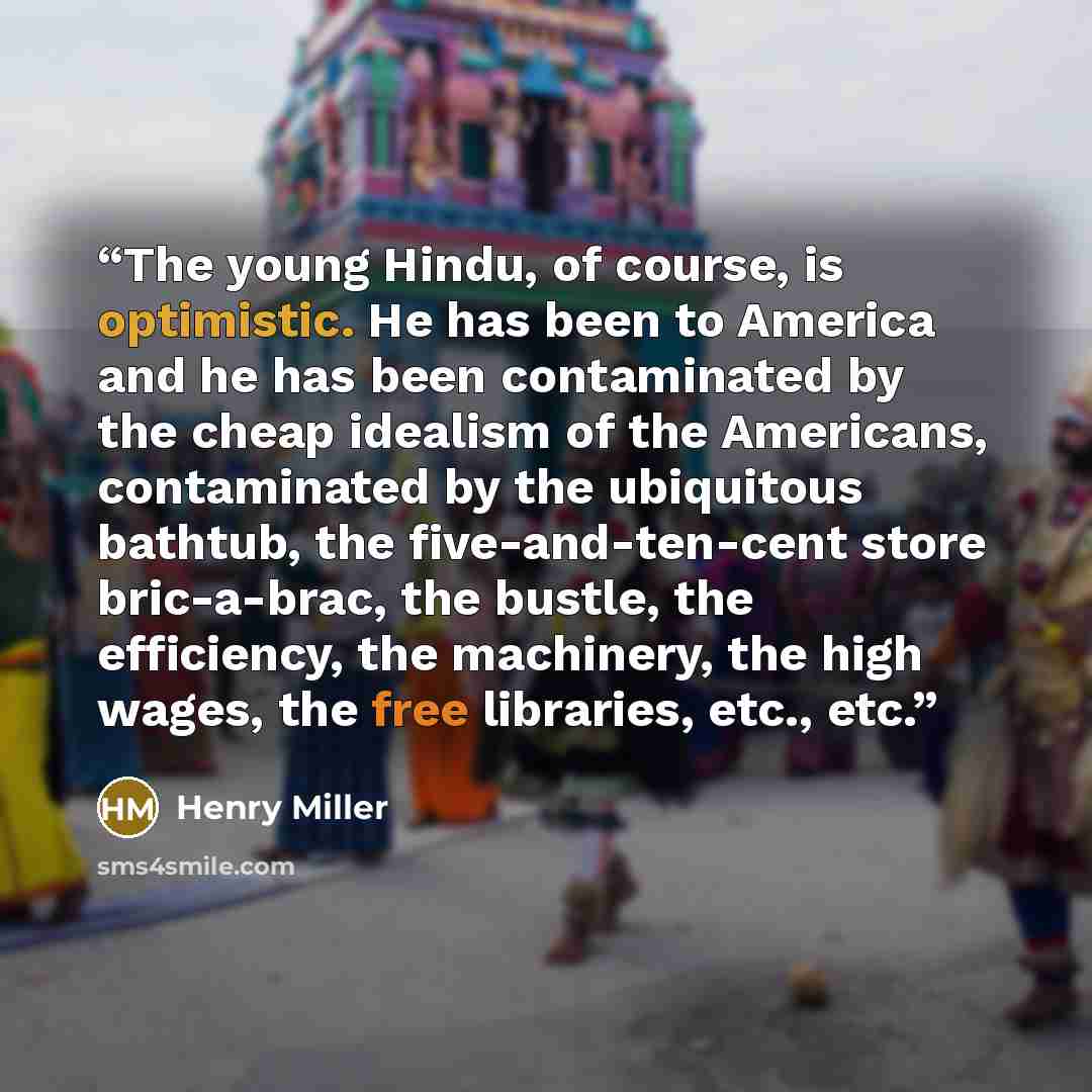 “The young Hindu, of course, is optimistic. He has been to America and he has been contaminated by the cheap idealism of the Americans, contaminated by the ubiquitous bathtub, the five-and-ten-cent store bric-a-brac, the bustle, the efficiency, the machinery, the high wages, the free libraries…” quote by Henry Miller