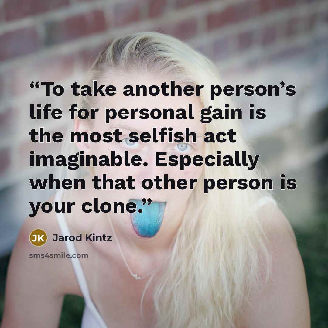 “To take another person’s life for personal gain is the most selfish act imaginable. Especially when that other person is your clone.” quote by Jarod Kintz