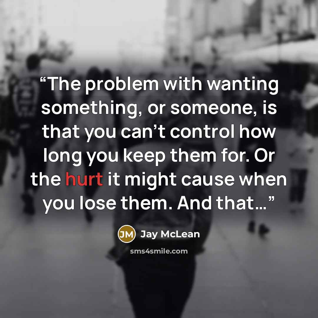 “The problem with wanting something, or someone, is that you can’t control how long you keep them for. Or the hurt it might cause when you lose them. And that…” quote by Jay McLean