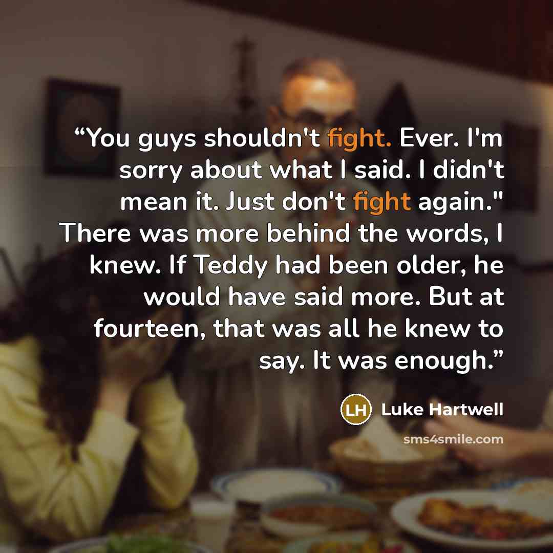 “You guys shouldn't fight. Ever. I'm sorry about what I said. I didn't mean it. Just don't fight again." There was more behind the words, I knew. If Teddy had been older, he would have said more. But at fourteen, that was all he knew to say. It was enough.” quote by Luke Hartwell