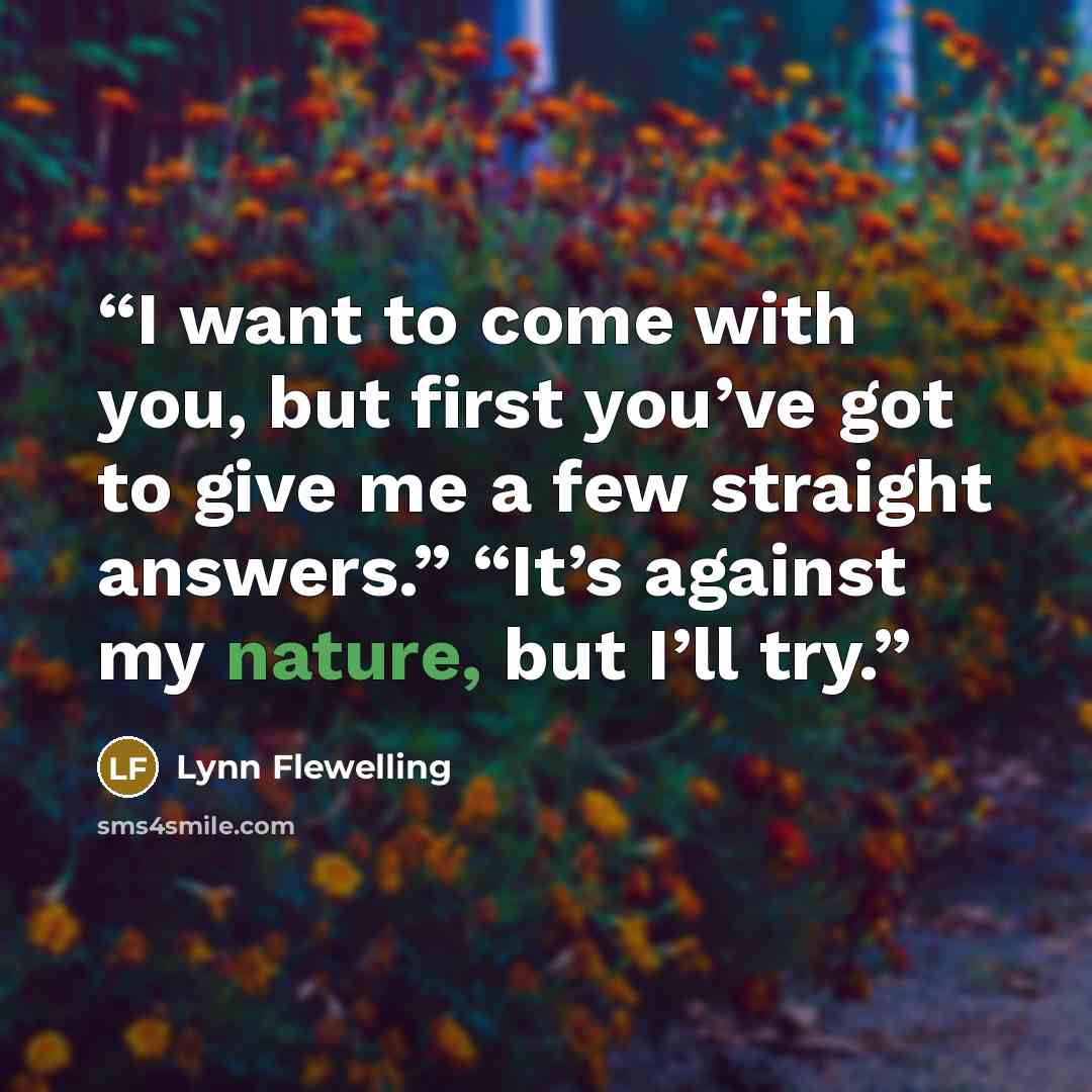 “I want to come with you, but first you’ve got to give me a few straight answers.” “It’s against my nature, but I’ll try.” quote by Lynn Flewelling