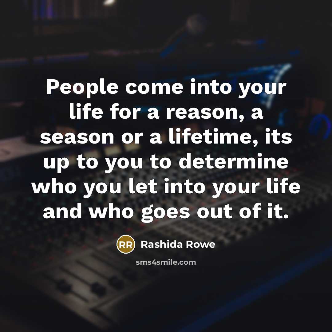 “People come into your life for a reason, a season or a lifetime, its up to you to determine who you let into your life and who goes out of it.” quote by Rashida Rowe