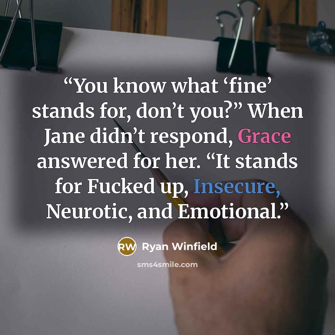 “You know what ‘fine’ stands for, don’t you?” When Jane didn’t respond, Grace answered for her. “It stands for Fucked up, Insecure, Neurotic, and Emotional.” quote by Ryan Winfield