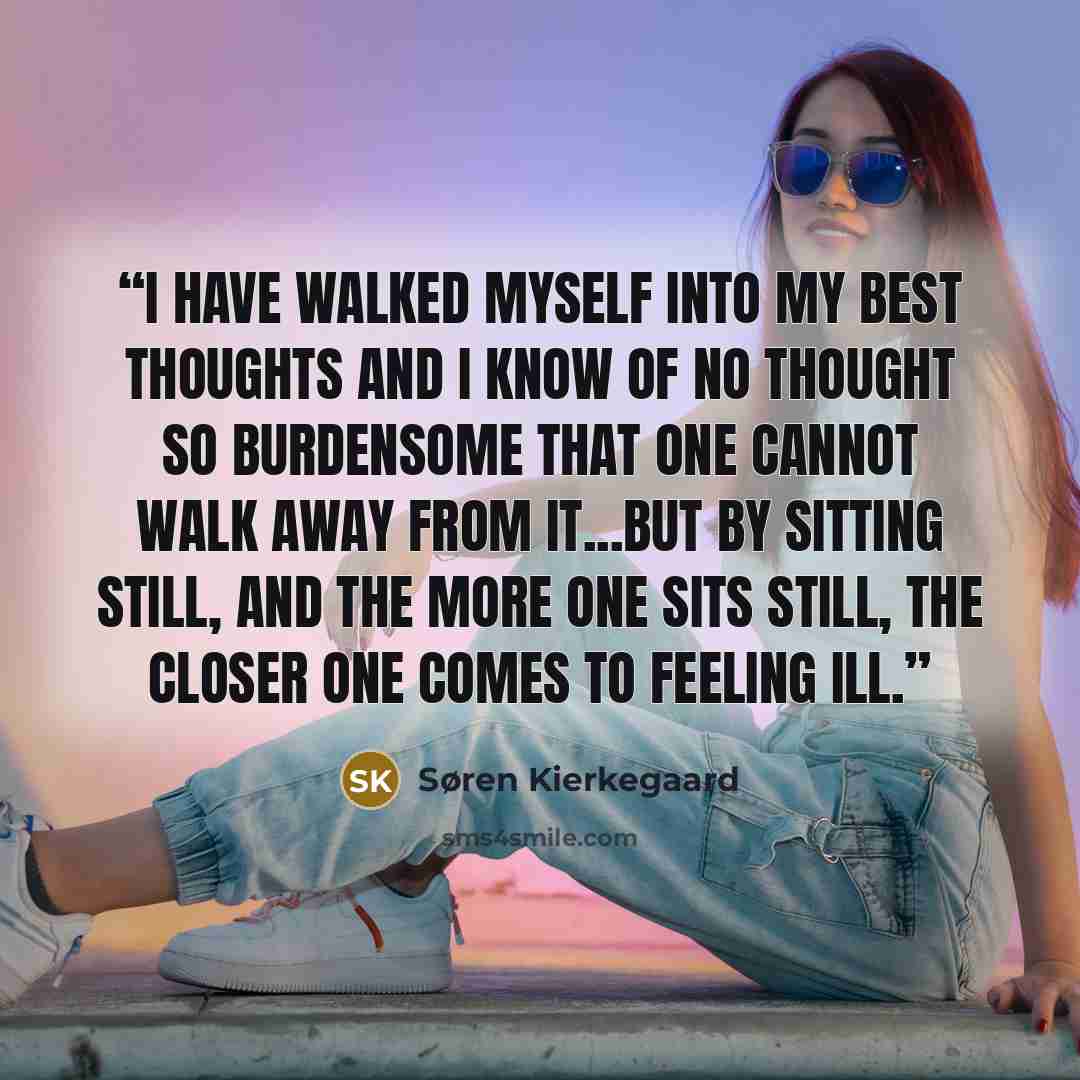 “I have walked myself into my best thoughts and I know of no thought so burdensome that one cannot walk away from it...but by sitting still, and the more one sits still, the closer one comes to feeling ill.” quote by Søren Kierkegaard