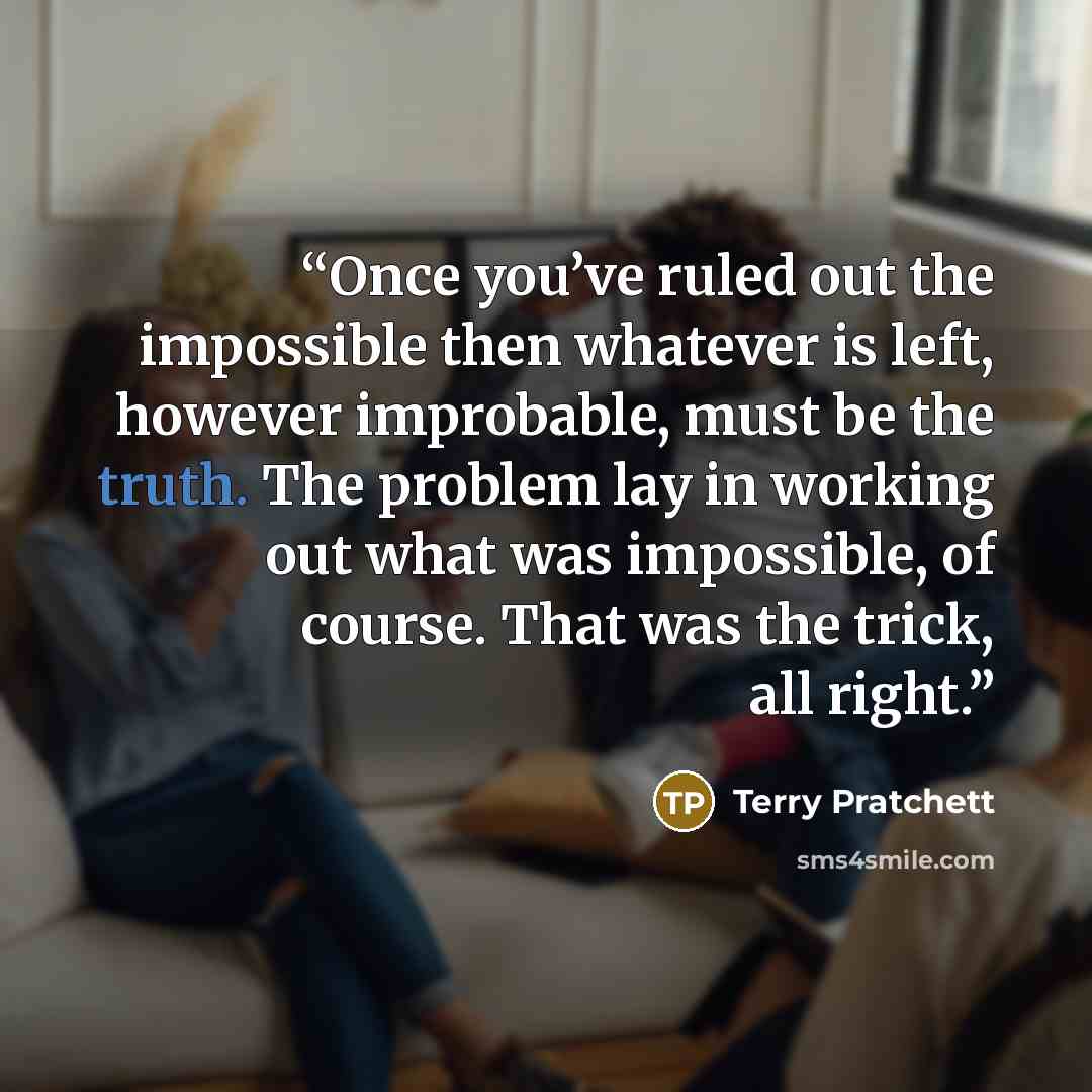 “Once you’ve ruled out the impossible then whatever is left, however improbable, must be the truth. The problem lay in working out what was impossible, of course. That was the trick, all right.” quote by Terry Pratchett