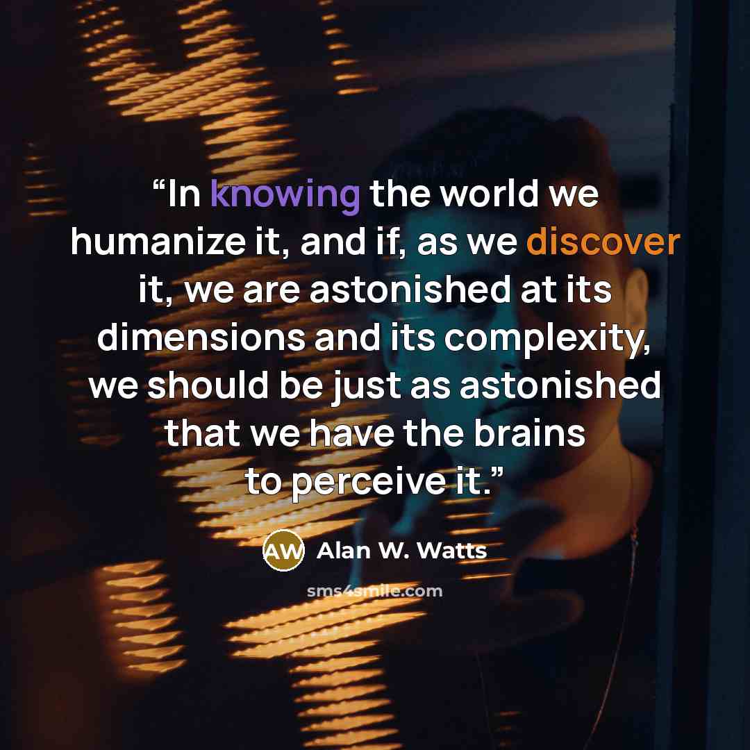 “In knowing the world we humanize it, and if, as we discover it, we are astonished at its dimensions and its complexity, we should be just as astonished that we have the brains to perceive it.” quote by Alan W. Watts