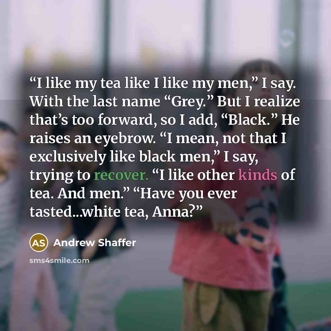 “I like my tea like I like my men,” I say. With the last name “Grey.” But I realize that’s too forward, so I add, “Black.” He raises an eyebrow. “I mean, not that I exclusively like black men,” I say, trying to recover. “I like other kinds of tea. And men.” “Have you ever tasted...white tea, Anna?” quote by Andrew Shaffer