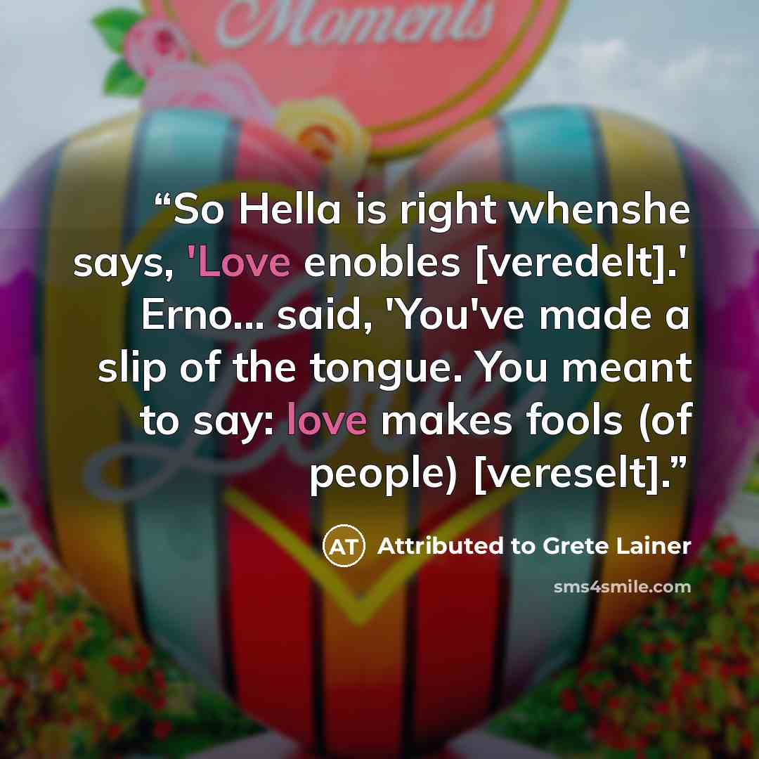 “So Hella is right whenshe says, 'Love enobles [veredelt].' Erno... said, 'You've made a slip of the tongue. You meant to say: love makes fools (of people) [vereselt].” quote by Attributed to Grete Lainer