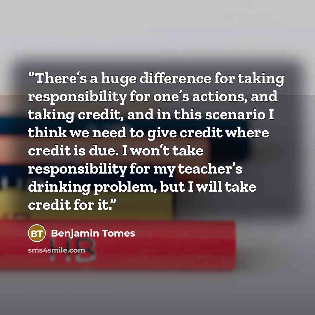 “There’s a huge difference for taking responsibility for one’s actions, and taking credit, and in this scenario I think we need to give credit where credit is due. I won’t take responsibility for my teacher’s drinking problem, but I will take credit for it.” quote by Benjamin Tomes