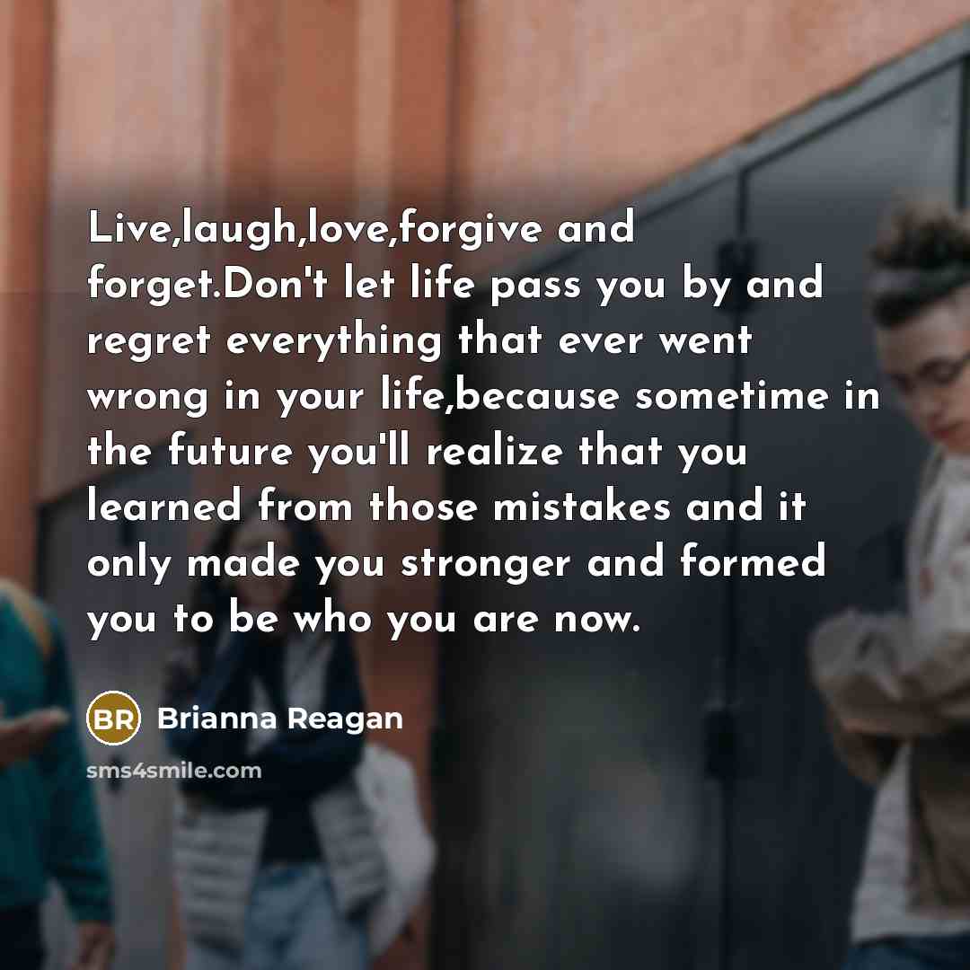 “Live,laugh,love,forgive and forget.Don't let life pass you by and regret everything that ever went wrong in your life,because sometime in the future you'll realize that you learned from those mistakes and it only made you stronger and formed you to be who you are now.” quote by Brianna Reagan