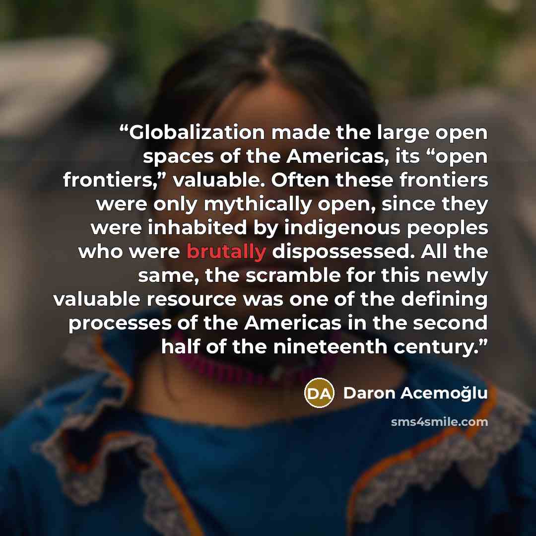 “Globalization made the large open spaces of the Americas, its “open frontiers,” valuable. Often these frontiers were only mythically open, since they were inhabited by indigenous peoples who were brutally dispossessed. All the same, the scramble for this newly valuable resource was one of the…” quote by Daron Acemoğlu
