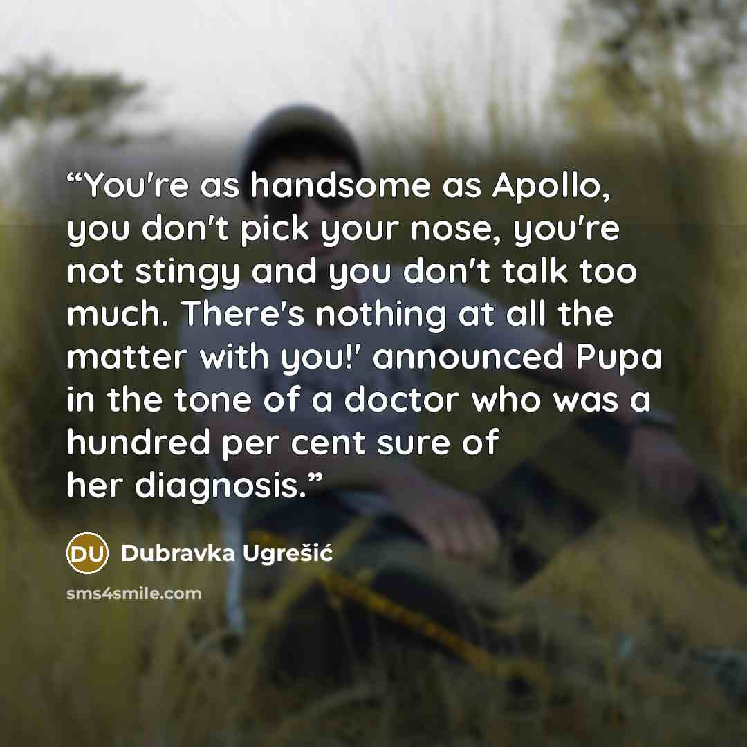 “You're as handsome as Apollo, you don't pick your nose, you're not stingy and you don't talk too much. There's nothing at all the matter with you!' announced Pupa in the tone of a doctor who was a hundred per cent sure of her diagnosis.” quote by Dubravka Ugrešić