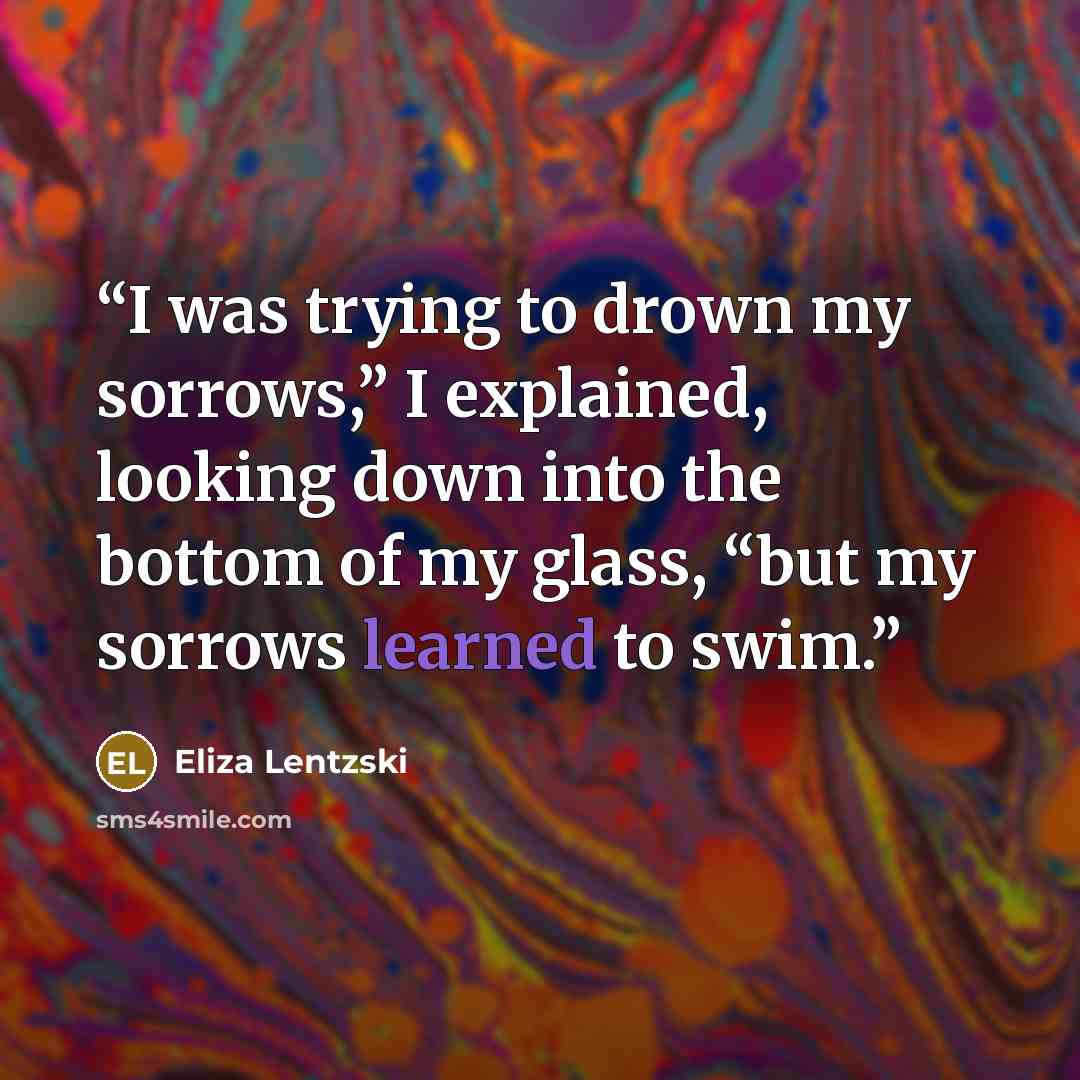 “I was trying to drown my sorrows,” I explained, looking down into the bottom of my glass, “but my sorrows learned to swim.” quote by Eliza Lentzski