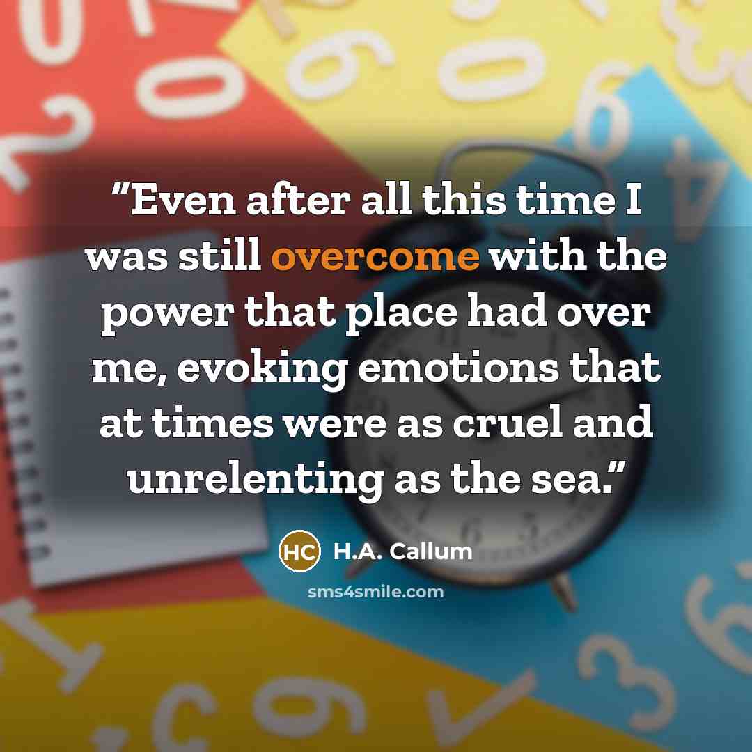 “Even after all this time I was still overcome with the power that place had over me, evoking emotions that at times were as cruel and unrelenting as the sea.” quote by H.A. Callum
