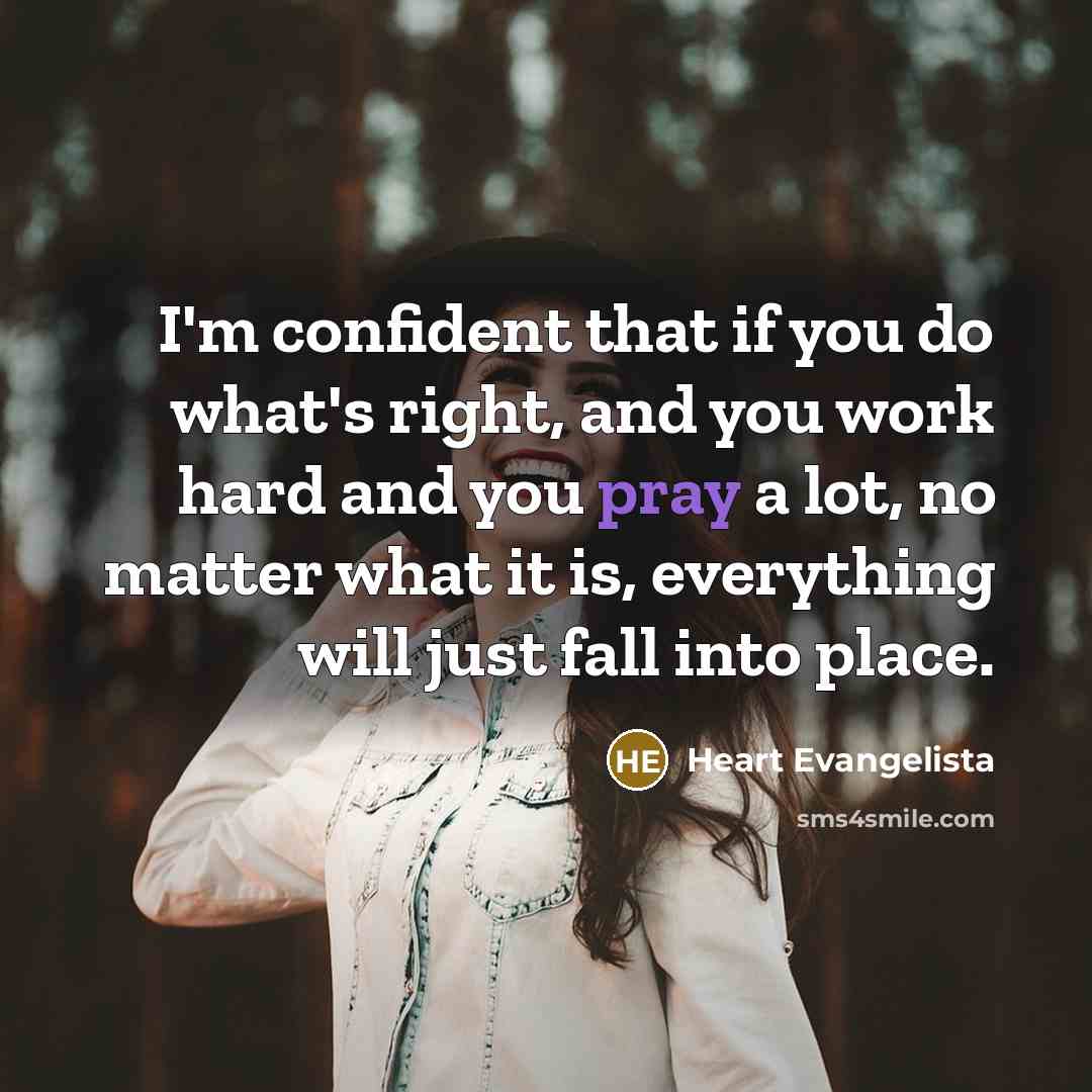 “I'm confident that if you do what's right, and you work hard and you pray a lot, no matter what it is, everything will just fall into place.” quote by Heart Evangelista