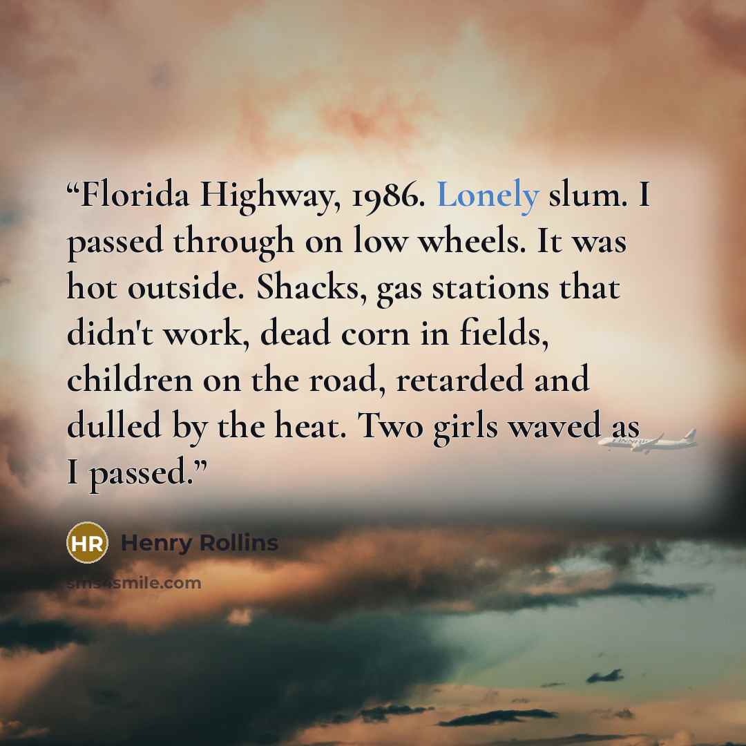 “Florida Highway, 1986. Lonely slum. I passed through on low wheels. It was hot outside. Shacks, gas stations that didn't work, dead corn in fields, children on the road, retarded and dulled by the heat. Two girls waved as I passed.” quote by Henry Rollins
