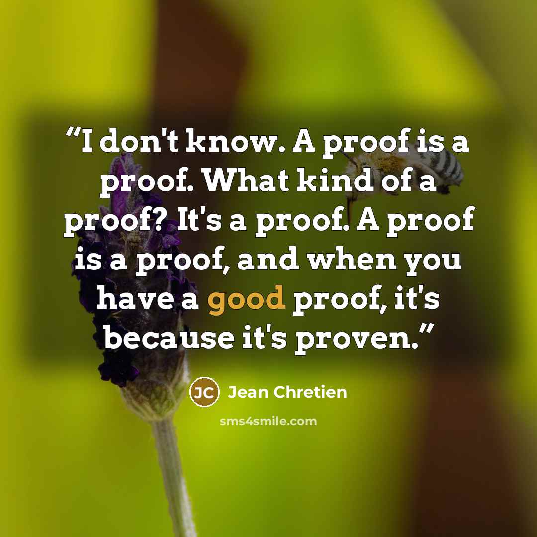 “I don't know. A proof is a proof. What kind of a proof? It's a proof. A proof is a proof, and when you have a good proof, it's because it's proven.” quote by Jean Chrétien