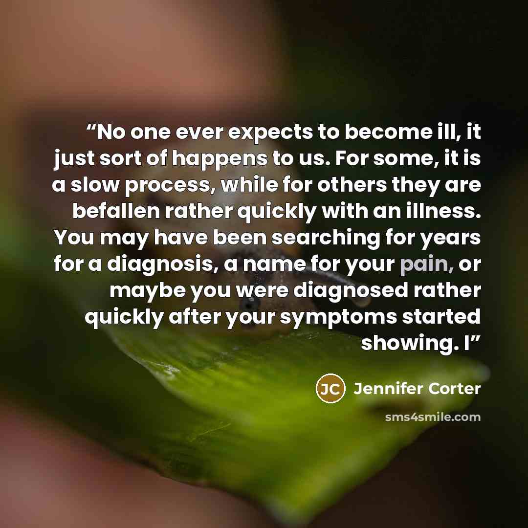 “No one ever expects to become ill, it just sort of happens to us. For some, it is a slow process, while for others they are befallen rather quickly with an illness. You may have been searching for years for a diagnosis, a name for your pain, or maybe you were diagnosed rather quickly after your…” quote by Jennifer Corter