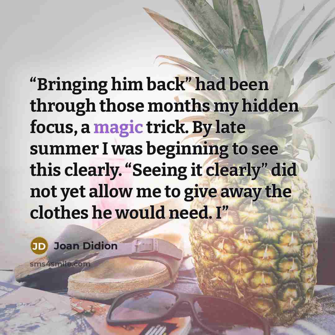 “Bringing him back” had been through those months my hidden focus, a magic trick. By late summer I was beginning to see this clearly. “Seeing it clearly” did not yet allow me to give away the clothes he would need. I” quote by Joan Didion
