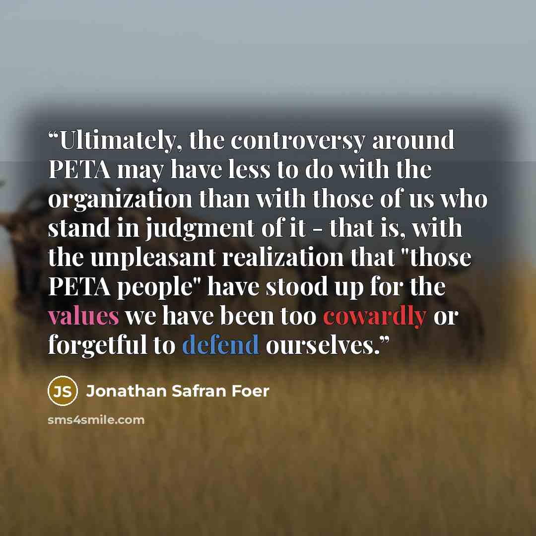 “Ultimately, the controversy around PETA may have less to do with the organization than with those of us who stand in judgment of it - that is, with the unpleasant realization that "those PETA people" have stood up for the values we have been too cowardly or forgetful to defend ourselves.” quote by Jonathan Safran Foer